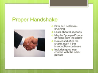 Proper Handshake
 Firm, but not bone-
crushing
 Lasts about 3 seconds
 May be "pumped" once
or twice from the elbow
 Is released after the
shake, even if the
introduction continues
 Includes good eye
contact with the other
person
 