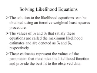 Solving Likelihood Equations
The solution to the likelihood equations can be
obtained using an iterative weighted least squares
procedure.
The values of β₀ and β₁ that satisfy these
equations are called the maximum likelihood
estimates and are denoted as β̂₀ and β̂₁,
respectively.
These estimates represent the values of the
parameters that maximize the likelihood function
and provide the best fit to the observed data.
 