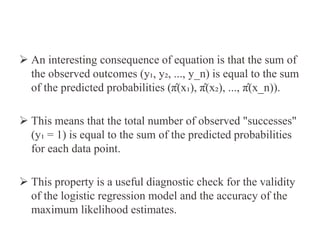  An interesting consequence of equation is that the sum of
the observed outcomes (y₁, y₂, ..., y_n) is equal to the sum
of the predicted probabilities (π̂(x₁), π̂(x₂), ..., π̂(x_n)).
 This means that the total number of observed "successes"
(y₁ = 1) is equal to the sum of the predicted probabilities
for each data point.
 This property is a useful diagnostic check for the validity
of the logistic regression model and the accuracy of the
maximum likelihood estimates.
 
