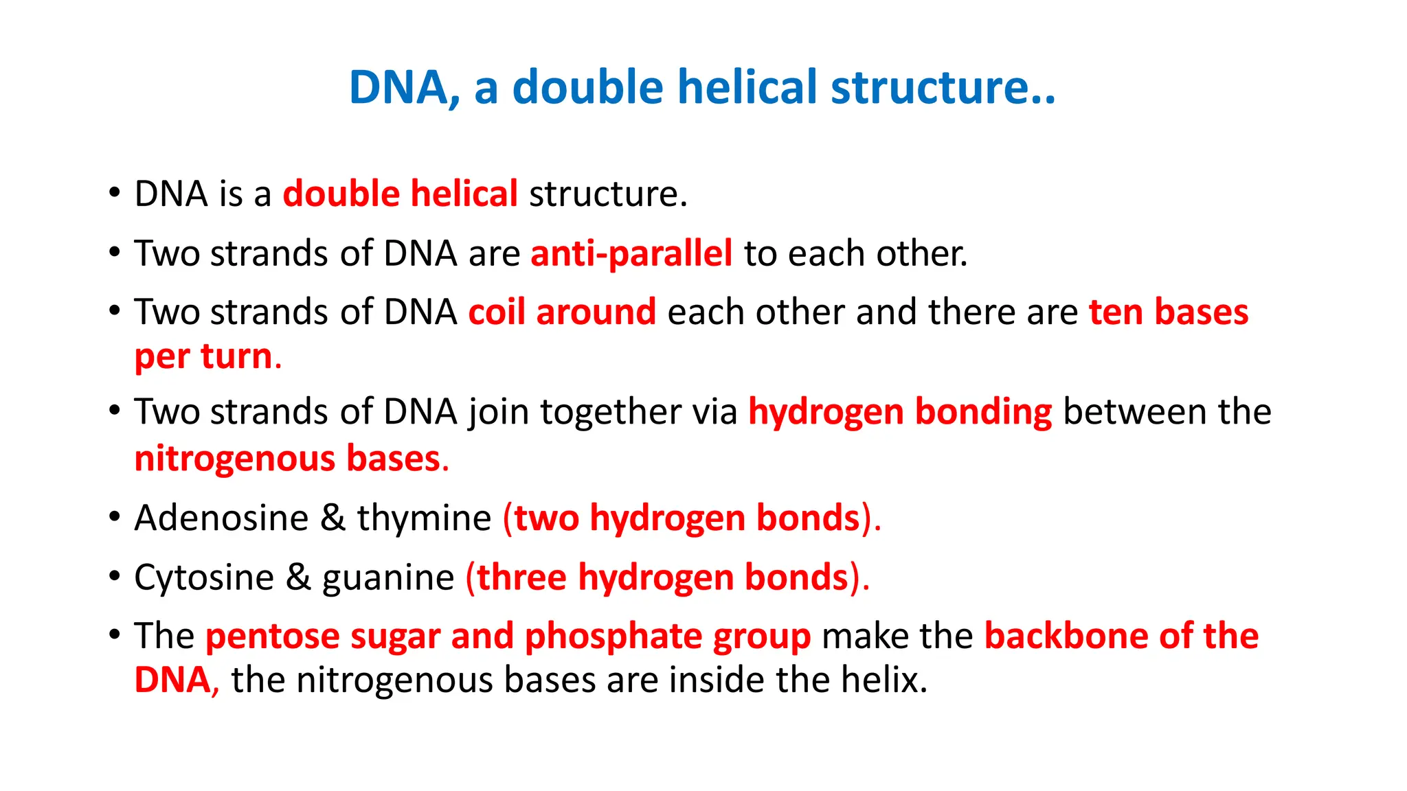DNA, a double helical structure..
• DNA is a double helical structure.
• Two strands of DNA are anti-parallel to each other.
• Two strands of DNA coil around each other and there are ten bases
per turn.
• Two strands of DNA join together via hydrogen bonding between the
nitrogenous bases.
• Adenosine & thymine (two hydrogen bonds).
• Cytosine & guanine (three hydrogen bonds).
• The pentose sugar and phosphate group make the backbone of the
DNA, the nitrogenous bases are inside the helix.
 
