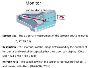 21
Monitor
Specifications
Screen size – The diagonal measurement of the screen surface in inches
(15, 17, 19, 21)
Resolution – The sharpness of the image determined by the number of
horizontal and vertical dots (pixels) that the screen can display (800 x
600, 1024 x 768, 1600 x 1200)
Refresh rate – The speed at which the screen is redrawn (refreshed)
and measured in Hertz (Hz) (60Hz, 75Hz)
 