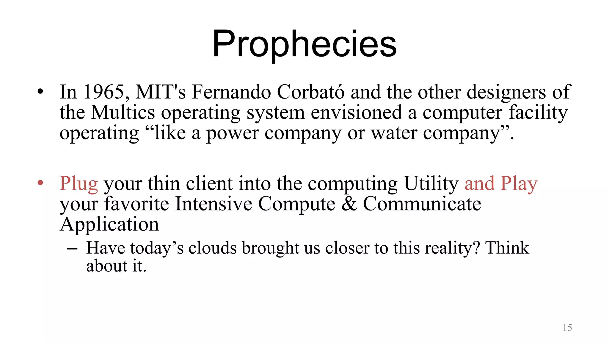 Prophecies
• In 1965, MIT's Fernando Corbató and the other designers of
the Multics operating system envisioned a computer facility
operating “like a power company or water company”.
• Plug your thin client into the computing Utility and Play
your favorite Intensive Compute & Communicate
Application
– Have today’s clouds brought us closer to this reality? Think
about it.
15
 