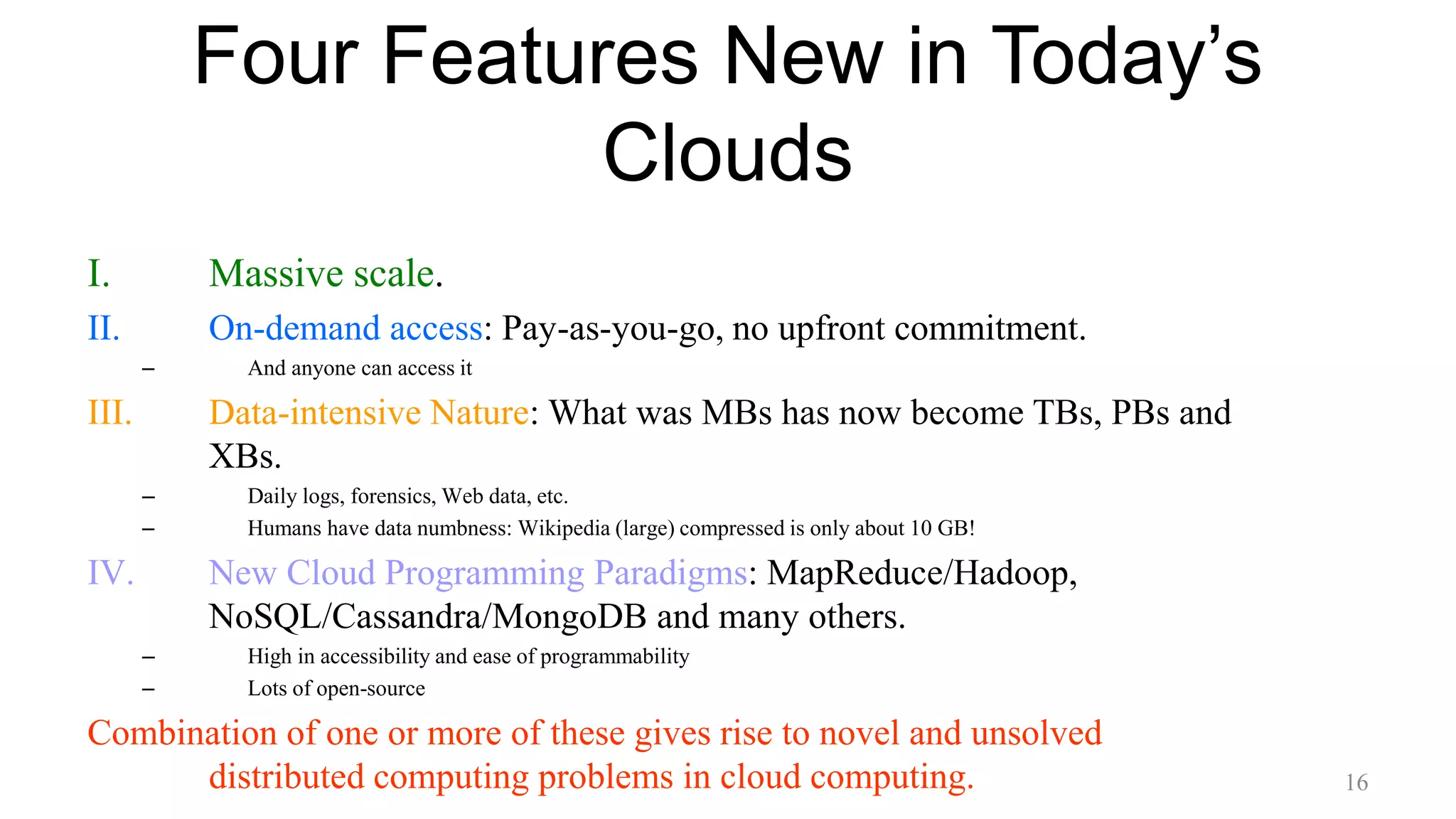 Four Features New in Today’s
Clouds
I. Massive scale.
II. On-demand access: Pay-as-you-go, no upfront commitment.
– And anyone can access it
III. Data-intensive Nature: What was MBs has now become TBs, PBs and
XBs.
– Daily logs, forensics, Web data, etc.
– Humans have data numbness: Wikipedia (large) compressed is only about 10 GB!
IV. New Cloud Programming Paradigms: MapReduce/Hadoop,
NoSQL/Cassandra/MongoDB and many others.
– High in accessibility and ease of programmability
– Lots of open-source
Combination of one or more of these gives rise to novel and unsolved
distributed computing problems in cloud computing. 16
 