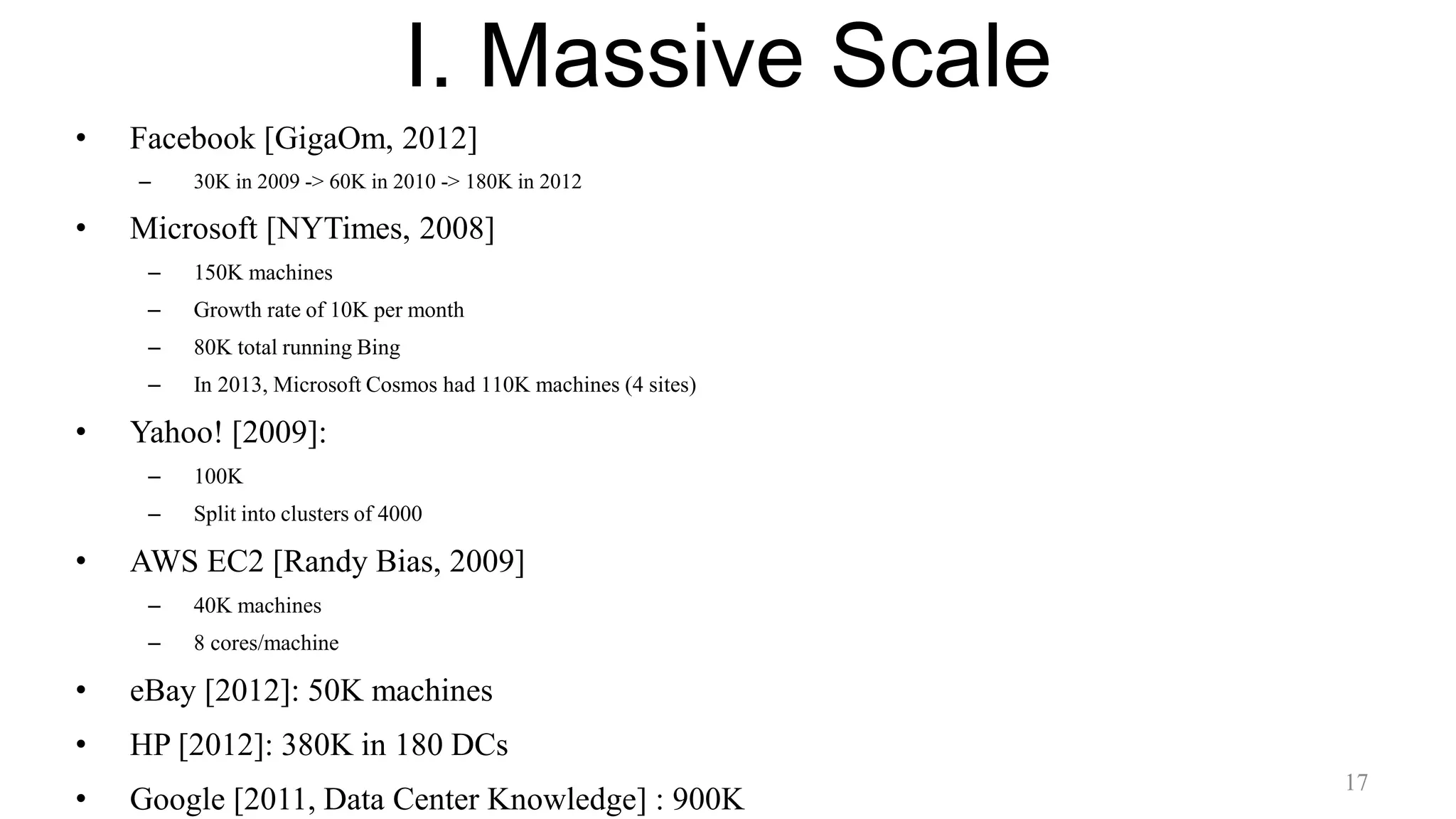 I. Massive Scale
• Facebook [GigaOm, 2012]
– 30K in 2009 -> 60K in 2010 -> 180K in 2012
• Microsoft [NYTimes, 2008]
– 150K machines
– Growth rate of 10K per month
– 80K total running Bing
– In 2013, Microsoft Cosmos had 110K machines (4 sites)
• Yahoo! [2009]:
– 100K
– Split into clusters of 4000
• AWS EC2 [Randy Bias, 2009]
– 40K machines
– 8 cores/machine
• eBay [2012]: 50K machines
• HP [2012]: 380K in 180 DCs
• Google [2011, Data Center Knowledge] : 900K
17
 