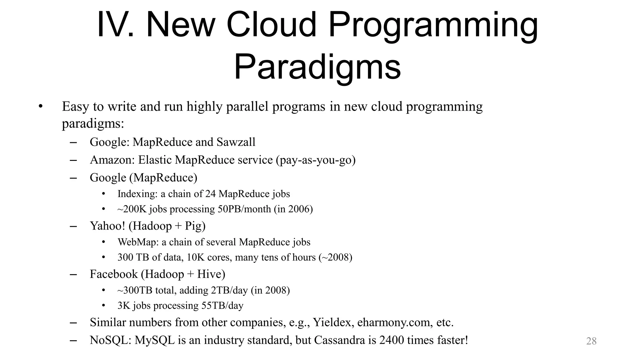 IV. New Cloud Programming
Paradigms
• Easy to write and run highly parallel programs in new cloud programming
paradigms:
– Google: MapReduce and Sawzall
– Amazon: Elastic MapReduce service (pay-as-you-go)
– Google (MapReduce)
• Indexing: a chain of 24 MapReduce jobs
• ~200K jobs processing 50PB/month (in 2006)
– Yahoo! (Hadoop + Pig)
• WebMap: a chain of several MapReduce jobs
• 300 TB of data, 10K cores, many tens of hours (~2008)
– Facebook (Hadoop + Hive)
• ~300TB total, adding 2TB/day (in 2008)
• 3K jobs processing 55TB/day
– Similar numbers from other companies, e.g., Yieldex, eharmony.com, etc.
– NoSQL: MySQL is an industry standard, but Cassandra is 2400 times faster! 28
 