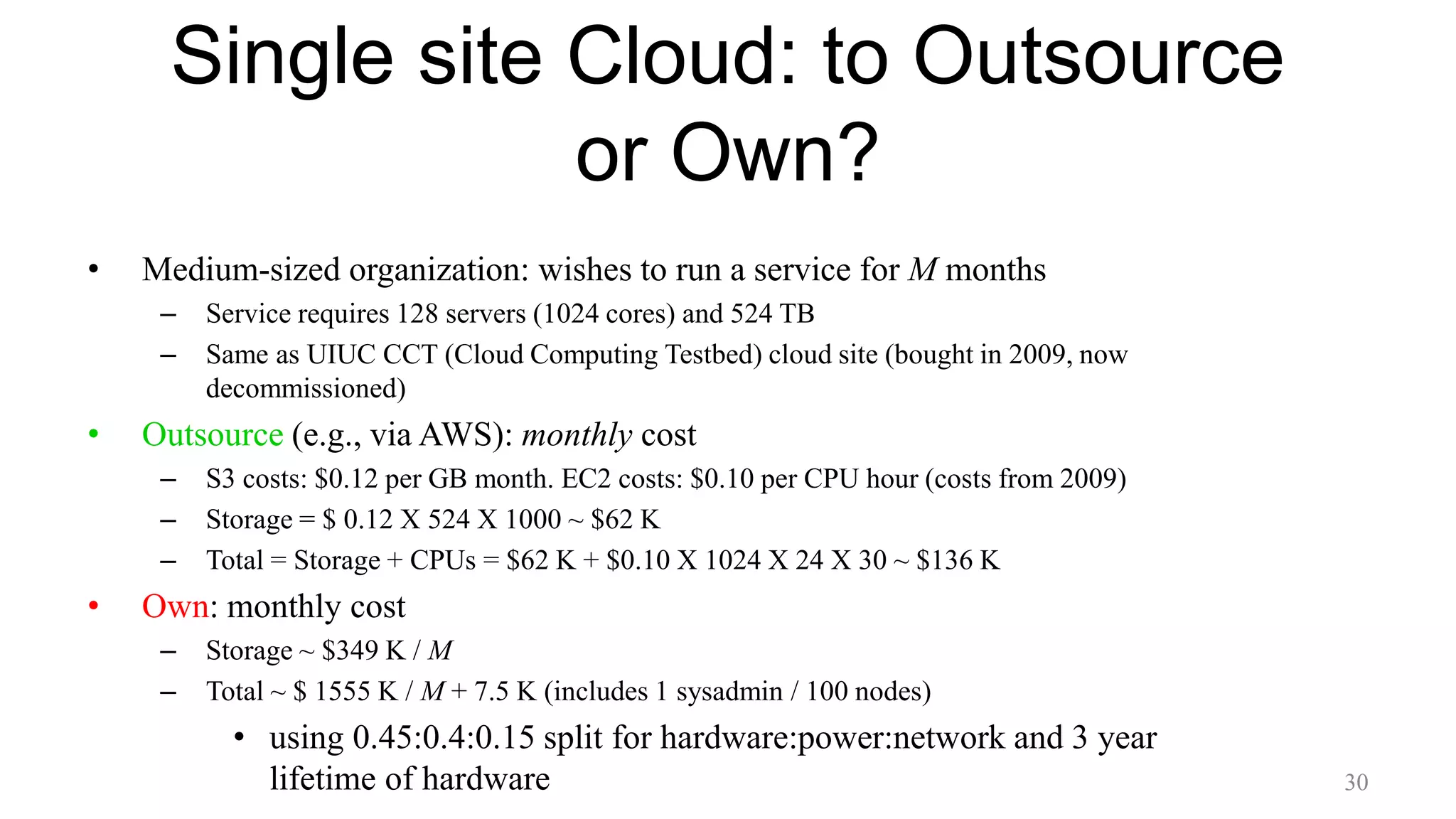 Single site Cloud: to Outsource
or Own?
• Medium-sized organization: wishes to run a service for M months
– Service requires 128 servers (1024 cores) and 524 TB
– Same as UIUC CCT (Cloud Computing Testbed) cloud site (bought in 2009, now
decommissioned)
• Outsource (e.g., via AWS): monthly cost
– S3 costs: $0.12 per GB month. EC2 costs: $0.10 per CPU hour (costs from 2009)
– Storage = $ 0.12 X 524 X 1000 ~ $62 K
– Total = Storage + CPUs = $62 K + $0.10 X 1024 X 24 X 30 ~ $136 K
• Own: monthly cost
– Storage ~ $349 K / M
– Total ~ $ 1555 K / M + 7.5 K (includes 1 sysadmin / 100 nodes)
• using 0.45:0.4:0.15 split for hardware:power:network and 3 year
lifetime of hardware 30
 