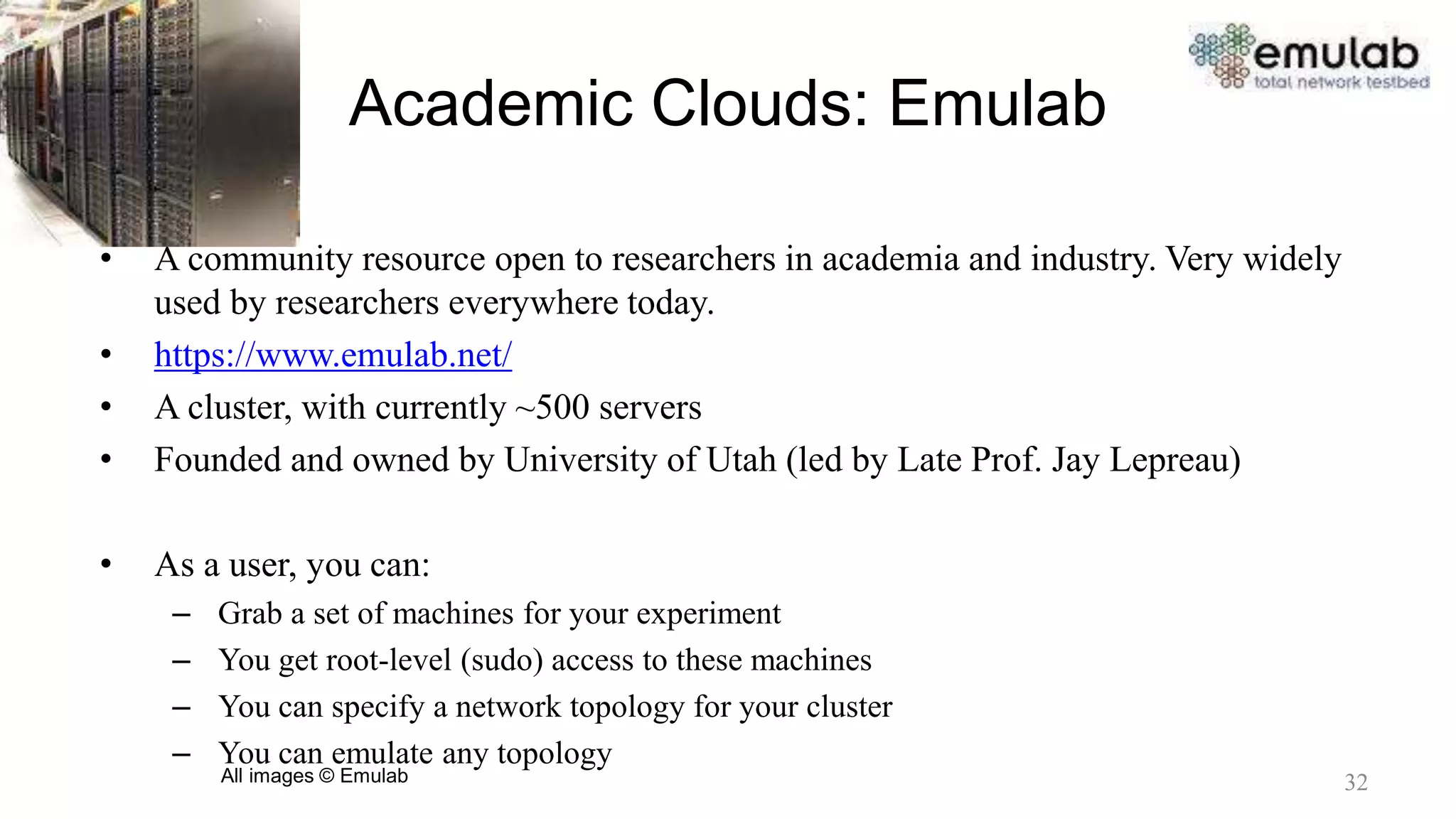Academic Clouds: Emulab
• A community resource open to researchers in academia and industry. Very widely
used by researchers everywhere today.
• https://www.emulab.net/
• A cluster, with currently ~500 servers
• Founded and owned by University of Utah (led by Late Prof. Jay Lepreau)
• As a user, you can:
– Grab a set of machines for your experiment
– You get root-level (sudo) access to these machines
– You can specify a network topology for your cluster
– You can emulate any topology
All images © Emulab 32
 