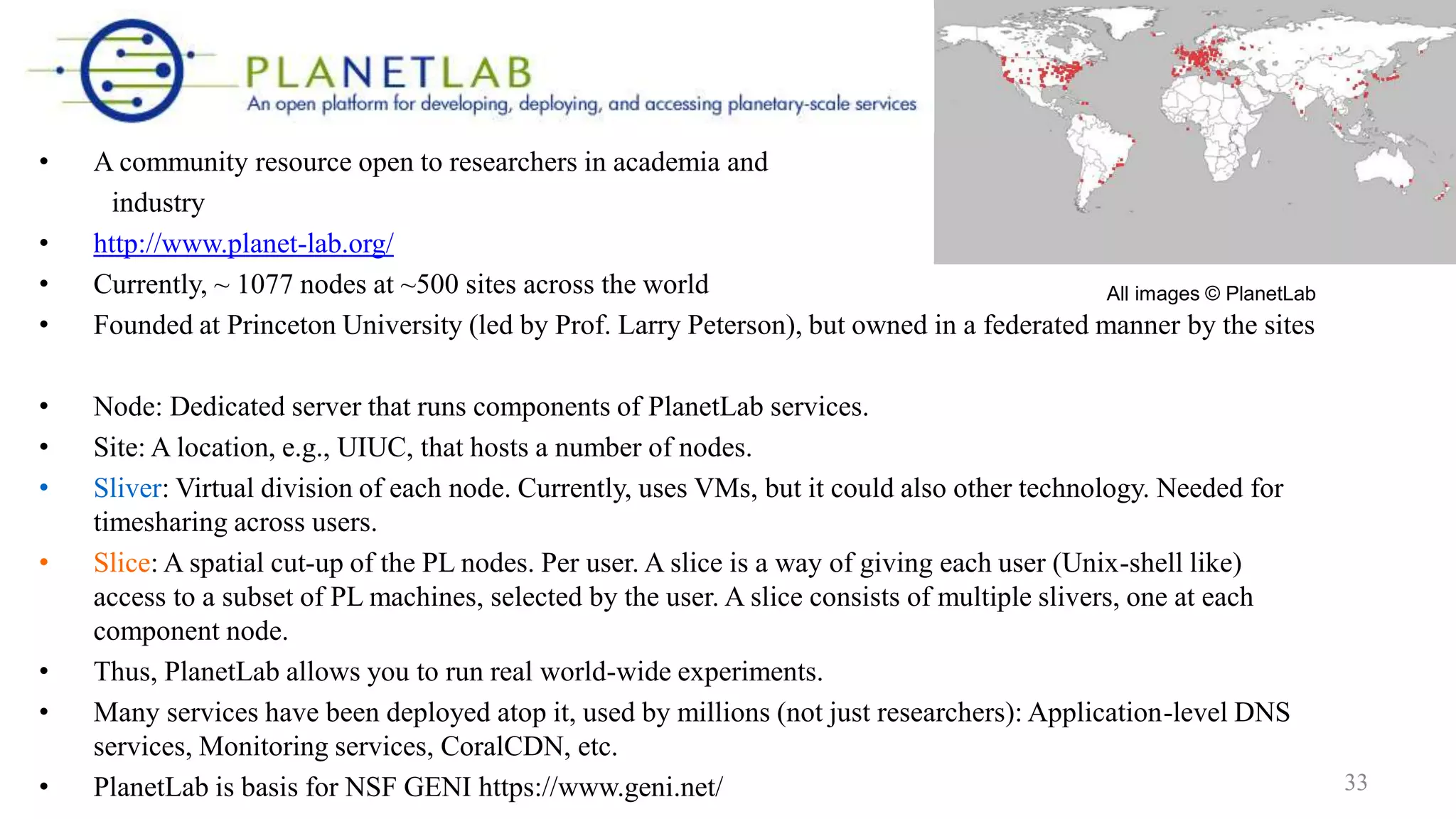• A community resource open to researchers in academia and
industry
• http://www.planet-lab.org/
• Currently, ~ 1077 nodes at ~500 sites across the world
• Founded at Princeton University (led by Prof. Larry Peterson), but owned in a federated manner by the sites
• Node: Dedicated server that runs components of PlanetLab services.
• Site: A location, e.g., UIUC, that hosts a number of nodes.
• Sliver: Virtual division of each node. Currently, uses VMs, but it could also other technology. Needed for
timesharing across users.
• Slice: A spatial cut-up of the PL nodes. Per user. A slice is a way of giving each user (Unix-shell like)
access to a subset of PL machines, selected by the user. A slice consists of multiple slivers, one at each
component node.
• Thus, PlanetLab allows you to run real world-wide experiments.
• Many services have been deployed atop it, used by millions (not just researchers): Application-level DNS
services, Monitoring services, CoralCDN, etc.
• PlanetLab is basis for NSF GENI https://www.geni.net/
All images © PlanetLab
33
 