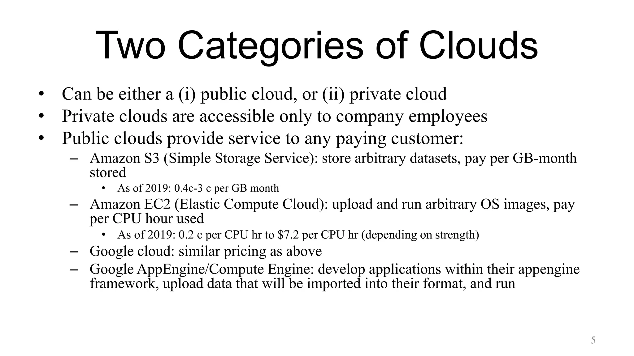 Two Categories of Clouds
• Can be either a (i) public cloud, or (ii) private cloud
• Private clouds are accessible only to company employees
• Public clouds provide service to any paying customer:
– Amazon S3 (Simple Storage Service): store arbitrary datasets, pay per GB-month
stored
• As of 2019: 0.4c-3 c per GB month
– Amazon EC2 (Elastic Compute Cloud): upload and run arbitrary OS images, pay
per CPU hour used
• As of 2019: 0.2 c per CPU hr to $7.2 per CPU hr (depending on strength)
– Google cloud: similar pricing as above
– Google AppEngine/Compute Engine: develop applications within their appengine
framework, upload data that will be imported into their format, and run
5
 
