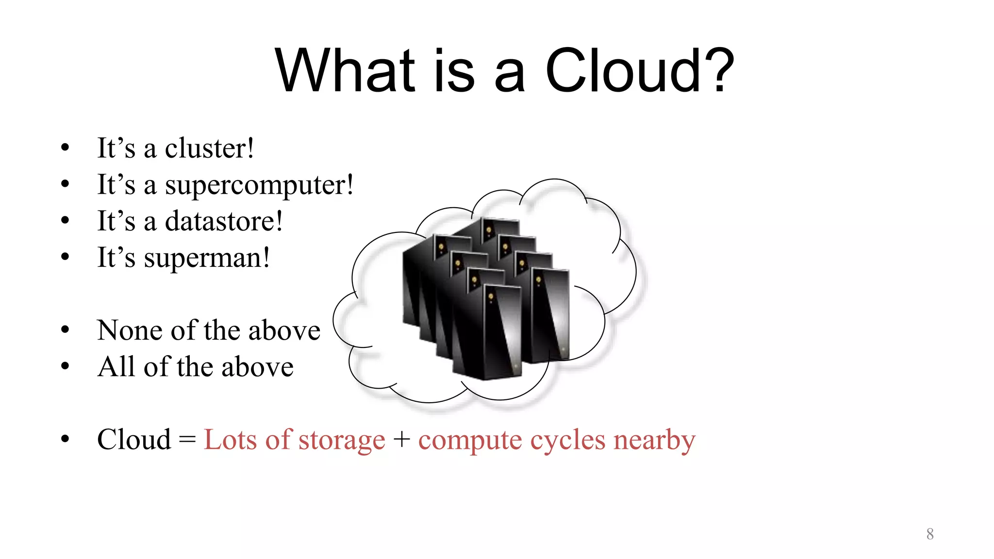 What is a Cloud?
• It’s a cluster!
• It’s a supercomputer!
• It’s a datastore!
• It’s superman!
• None of the above
• All of the above
• Cloud = Lots of storage + compute cycles nearby
8
 