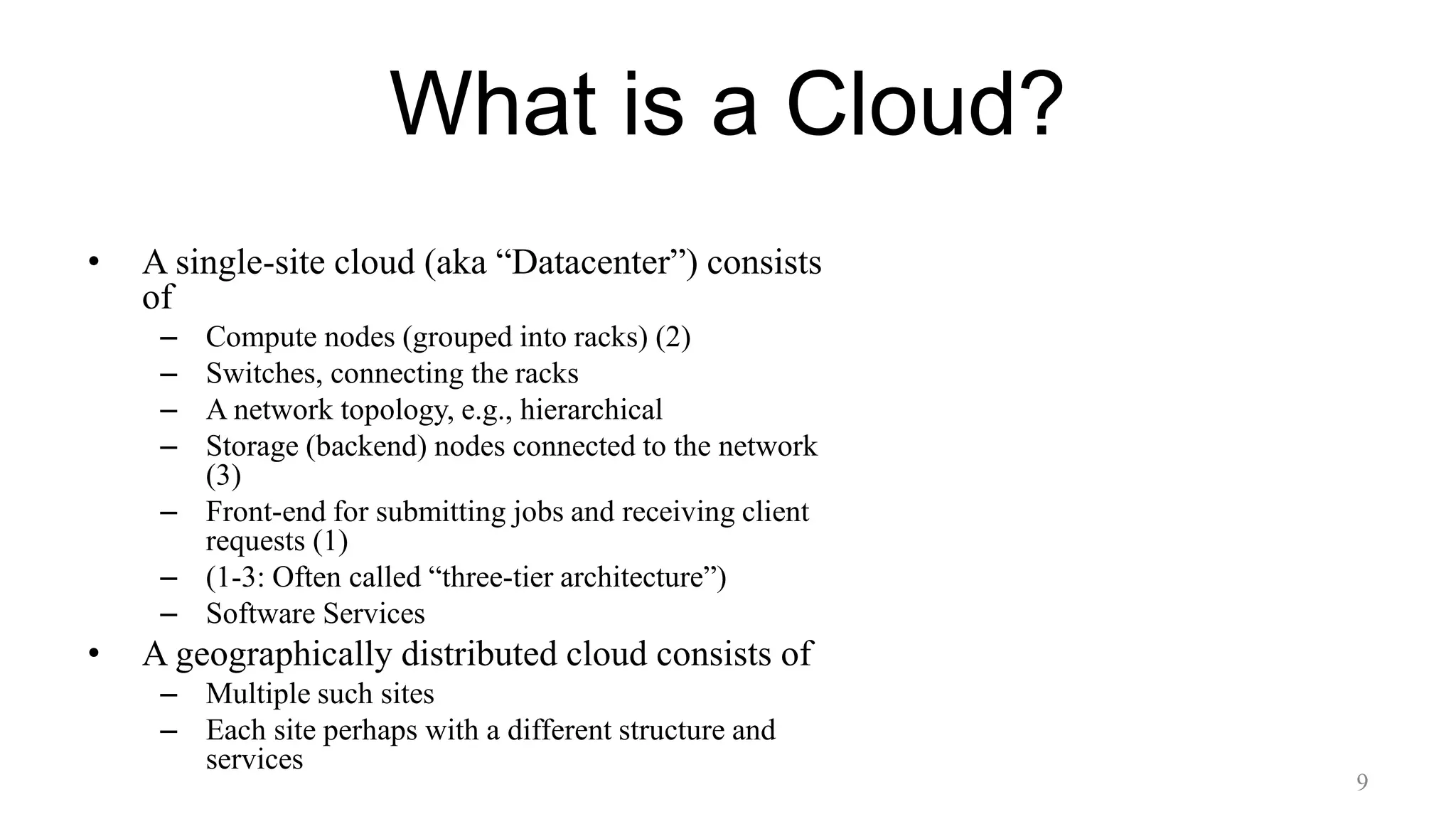 What is a Cloud?
• A single-site cloud (aka “Datacenter”) consists
of
– Compute nodes (grouped into racks) (2)
– Switches, connecting the racks
– A network topology, e.g., hierarchical
– Storage (backend) nodes connected to the network
(3)
– Front-end for submitting jobs and receiving client
requests (1)
– (1-3: Often called “three-tier architecture”)
– Software Services
• A geographically distributed cloud consists of
– Multiple such sites
– Each site perhaps with a different structure and
services
9
 