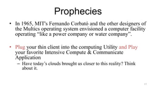 Prophecies
• In 1965, MIT's Fernando Corbató and the other designers of
the Multics operating system envisioned a computer facility
operating “like a power company or water company”.
• Plug your thin client into the computing Utility and Play
your favorite Intensive Compute & Communicate
Application
– Have today’s clouds brought us closer to this reality? Think
about it.
15
 