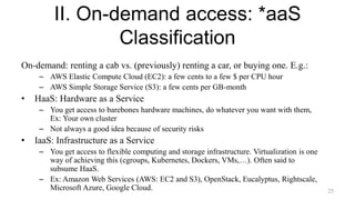 II. On-demand access: *aaS
Classification
On-demand: renting a cab vs. (previously) renting a car, or buying one. E.g.:
– AWS Elastic Compute Cloud (EC2): a few cents to a few $ per CPU hour
– AWS Simple Storage Service (S3): a few cents per GB-month
• HaaS: Hardware as a Service
– You get access to barebones hardware machines, do whatever you want with them,
Ex: Your own cluster
– Not always a good idea because of security risks
• IaaS: Infrastructure as a Service
– You get access to flexible computing and storage infrastructure. Virtualization is one
way of achieving this (cgroups, Kubernetes, Dockers, VMs,…). Often said to
subsume HaaS.
– Ex: Amazon Web Services (AWS: EC2 and S3), OpenStack, Eucalyptus, Rightscale,
Microsoft Azure, Google Cloud. 25
 