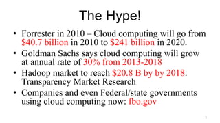 The Hype!
• Forrester in 2010 – Cloud computing will go from
$40.7 billion in 2010 to $241 billion in 2020.
• Goldman Sachs says cloud computing will grow
at annual rate of 30% from 2013-2018
• Hadoop market to reach $20.8 B by by 2018:
Transparency Market Research
• Companies and even Federal/state governments
using cloud computing now: fbo.gov
3
 