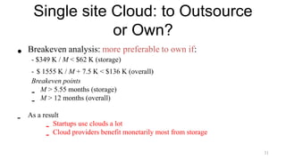 Single site Cloud: to Outsource
or Own?
• Breakeven analysis: more preferable to own if:
- $349 K / M < $62 K (storage)
- $ 1555 K / M + 7.5 K < $136 K (overall)
Breakeven points
- M > 5.55 months (storage)
- M > 12 months (overall)
- As a result
- Startups use clouds a lot
- Cloud providers benefit monetarily most from storage
31
 