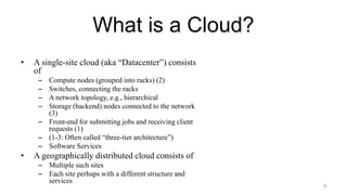 What is a Cloud?
• A single-site cloud (aka “Datacenter”) consists
of
– Compute nodes (grouped into racks) (2)
– Switches, connecting the racks
– A network topology, e.g., hierarchical
– Storage (backend) nodes connected to the network
(3)
– Front-end for submitting jobs and receiving client
requests (1)
– (1-3: Often called “three-tier architecture”)
– Software Services
• A geographically distributed cloud consists of
– Multiple such sites
– Each site perhaps with a different structure and
services
9
 