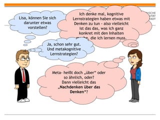 Lisa, können Sie sich darunter etwas vorstellen? Ich denke mal, kognitive Lernstrategien haben etwas mit Denken zu tun - also vielleicht ist das das, was ich ganz konkret mit den Inhalten mache, die ich lernen muss. Ja, schon sehr gut. Und metakognitive Lernstrategien? Meta- heißt doch „über“ oder so ähnlich, oder? Dann vielleicht das „ Nachdenken über das Denken“ ? 