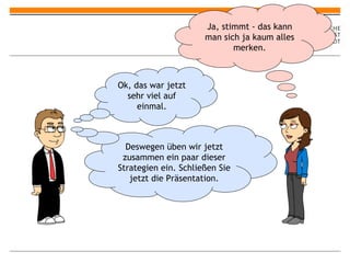 Ok, das war jetzt sehr viel auf einmal. Ja, stimmt - das kann man sich ja kaum alles merken. Deswegen üben wir jetzt zusammen ein paar dieser Strategien ein. Schließen Sie jetzt die Präsentation. 
