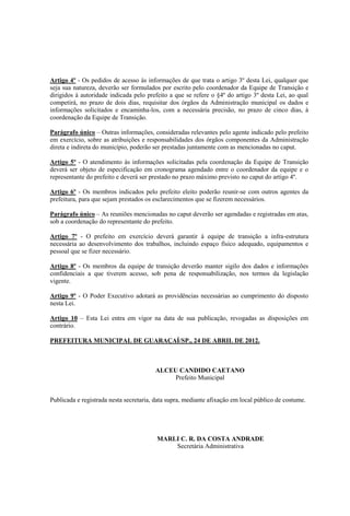 Artigo 4º - Os pedidos de acesso às informações de que trata o artigo 3º desta Lei, qualquer que
seja sua natureza, deverão ser formulados por escrito pelo coordenador da Equipe de Transição e
dirigidos à autoridade indicada pelo prefeito a que se refere o §4º do artigo 3º desta Lei, ao qual
competirá, no prazo de dois dias, requisitar dos órgãos da Administração municipal os dados e
informações solicitados e encaminha-los, com a necessária precisão, no prazo de cinco dias, à
coordenação da Equipe de Transição.

Parágrafo único – Outras informações, consideradas relevantes pelo agente indicado pelo prefeito
em exercício, sobre as atribuições e responsabilidades dos órgãos componentes da Administração
direta e indireta do município, poderão ser prestadas juntamente com as mencionadas no caput.

Artigo 5º - O atendimento às informações solicitadas pela coordenação da Equipe de Transição
deverá ser objeto de especificação em cronograma agendado entre o coordenador da equipe e o
representante do prefeito e deverá ser prestado no prazo máximo previsto no caput do artigo 4º.

Artigo 6º - Os membros indicados pelo prefeito eleito poderão reunir-se com outros agentes da
prefeitura, para que sejam prestados os esclarecimentos que se fizerem necessários.

Parágrafo único – As reuniões mencionadas no caput deverão ser agendadas e registradas em atas,
sob a coordenação do representante do prefeito.

Artigo 7º - O prefeito em exercício deverá garantir à equipe de transição a infra-estrutura
necessária ao desenvolvimento dos trabalhos, incluindo espaço físico adequado, equipamentos e
pessoal que se fizer necessário.

Artigo 8º - Os membros da equipe de transição deverão manter sigilo dos dados e informações
confidenciais a que tiverem acesso, sob pena de responsabilização, nos termos da legislação
vigente.

Artigo 9º - O Poder Executivo adotará as providências necessárias ao cumprimento do disposto
nesta Lei.

Artigo 10 – Esta Lei entra em vigor na data de sua publicação, revogadas as disposições em
contrário.

PREFEITURA MUNICIPAL DE GUARAÇAÍ/SP., 24 DE ABRIL DE 2012.



                                        ALCEU CANDIDO CAETANO
                                             Prefeito Municipal


Publicada e registrada nesta secretaria, data supra, mediante afixação em local público de costume.




                                         MARLI C. R. DA COSTA ANDRADE
                                             Secretária Administrativa
 