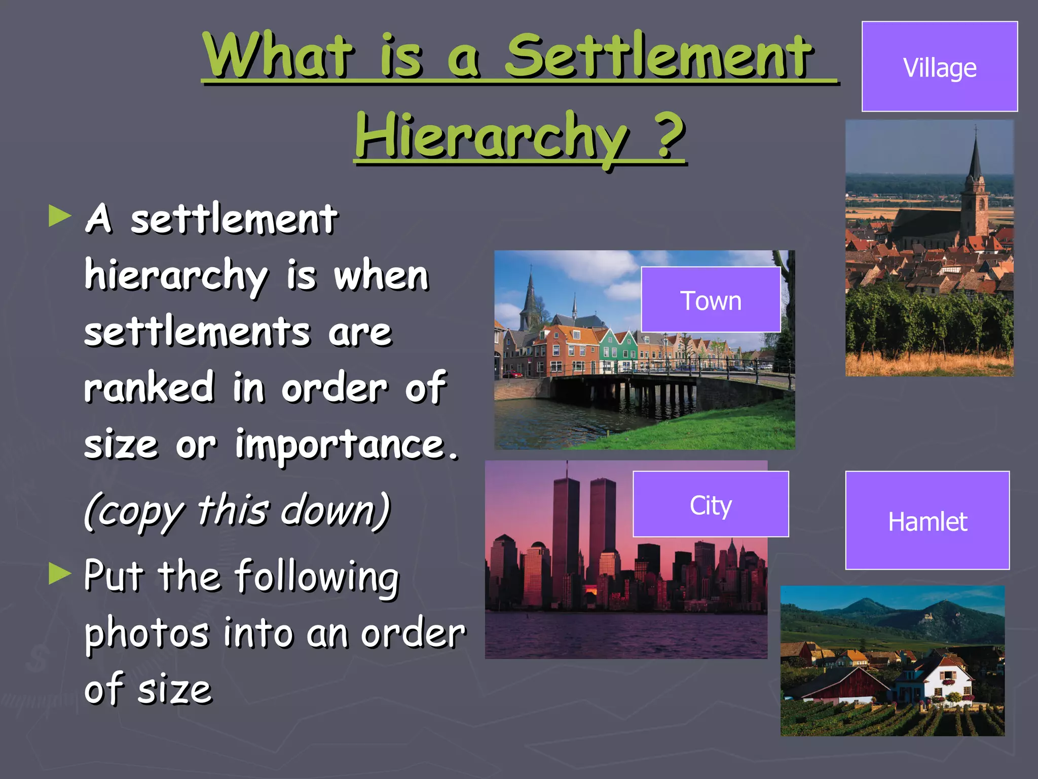 What is a Settlement  Hierarchy ? A settlement hierarchy is when settlements are ranked in order of size or importance. (copy this down) Put the following photos into an order of size Village City Town Hamlet 