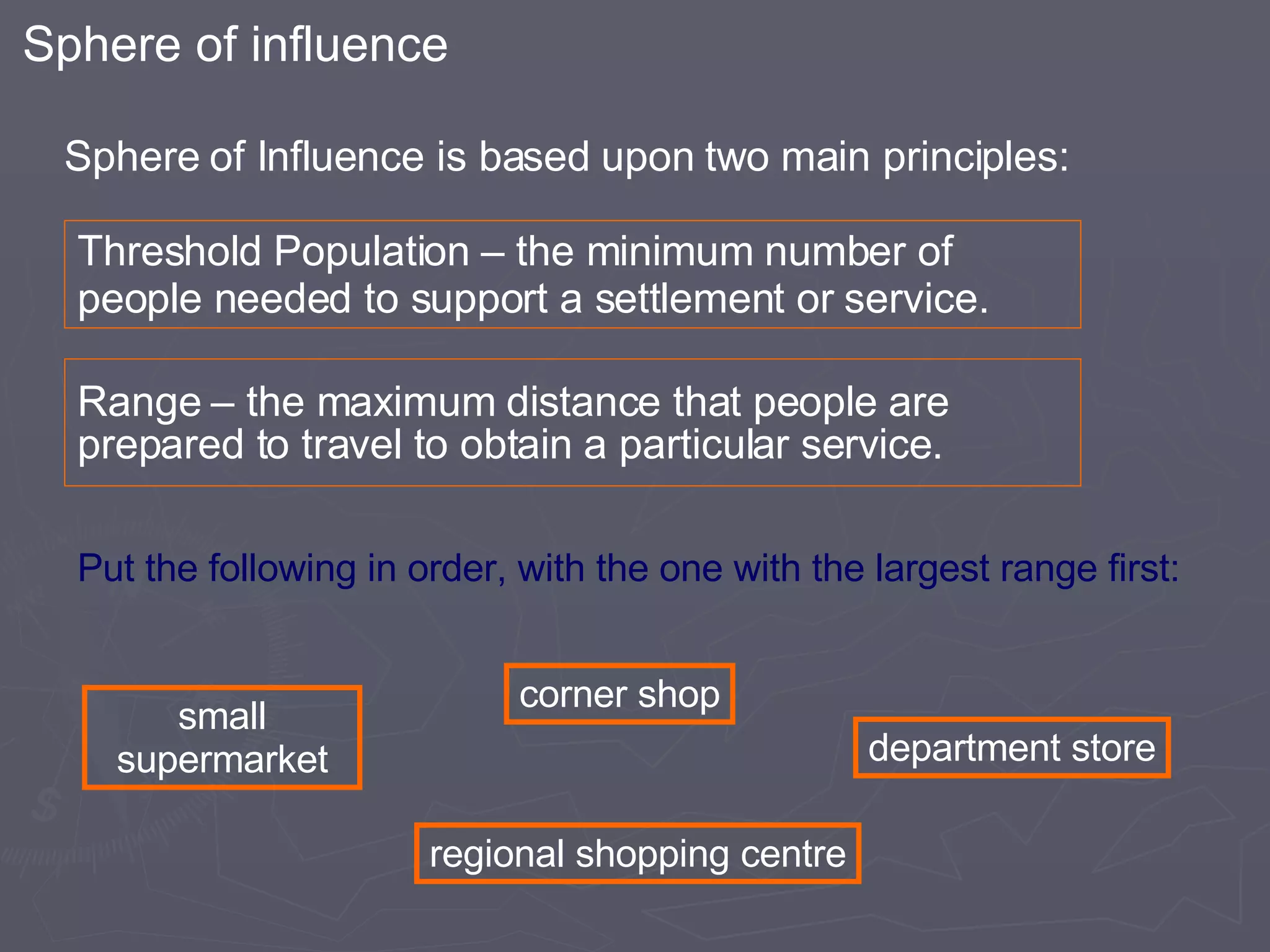 Threshold Population – the minimum number of people needed to support a settlement or service. Range – the maximum distance that people are prepared to travel to obtain a particular service. Sphere of Influence is based upon two main principles: Put the following in order, with the one with the largest range first: Sphere of influence corner shop regional shopping centre department store small supermarket 