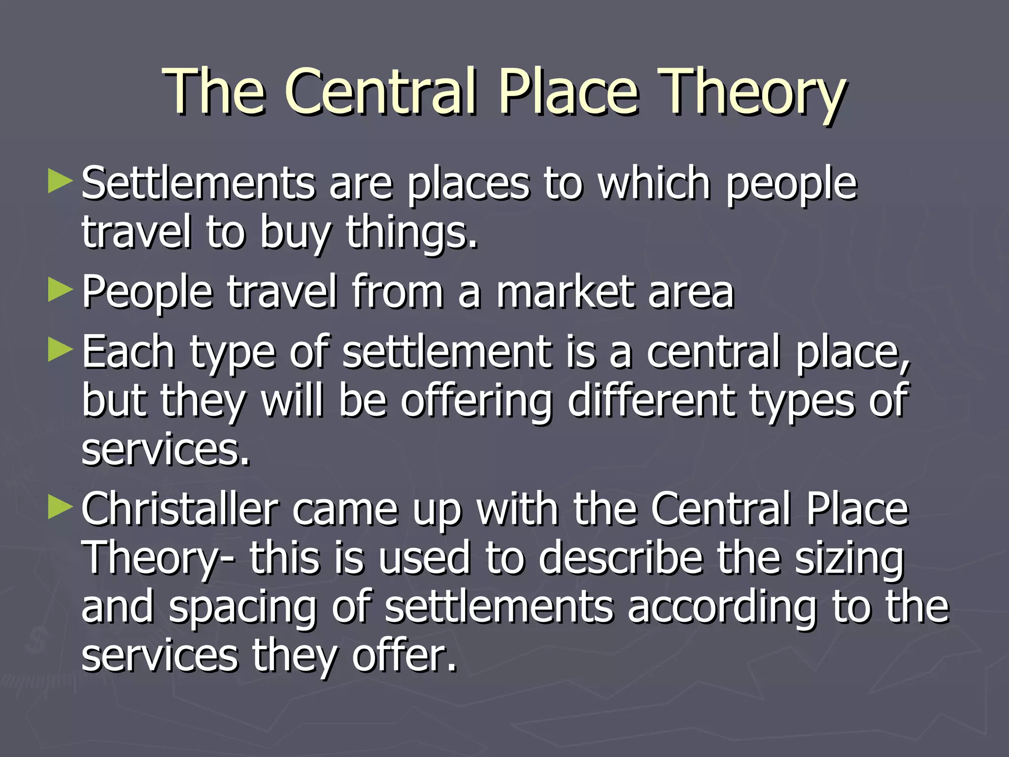 The Central Place Theory Settlements are places to which people travel to buy things. People travel from a market area Each type of settlement is a central place, but they will be offering different types of services. Christaller came up with the Central Place Theory- this is used to describe the sizing and spacing of settlements according to the services they offer. 