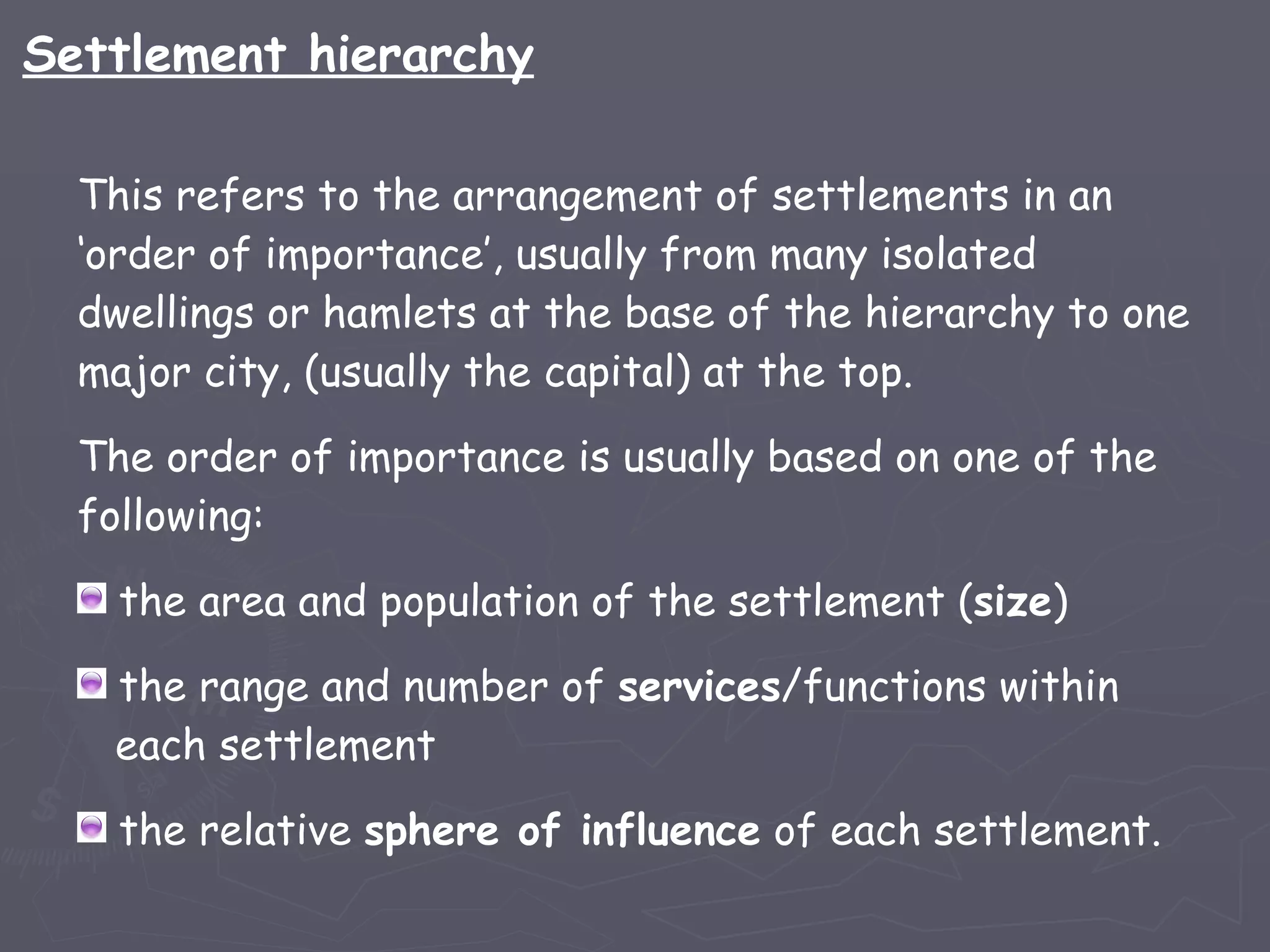 This refers to the arrangement of settlements in an ‘order of importance’, usually from many isolated dwellings or hamlets at the base of the hierarchy to one major city, (usually the capital) at the top.  The order of importance is usually based on one of the following: the area and population of the settlement ( size ) the range and number of  services /functions within   each settlement the relative  sphere of influence  of each settlement. Settlement hierarchy 