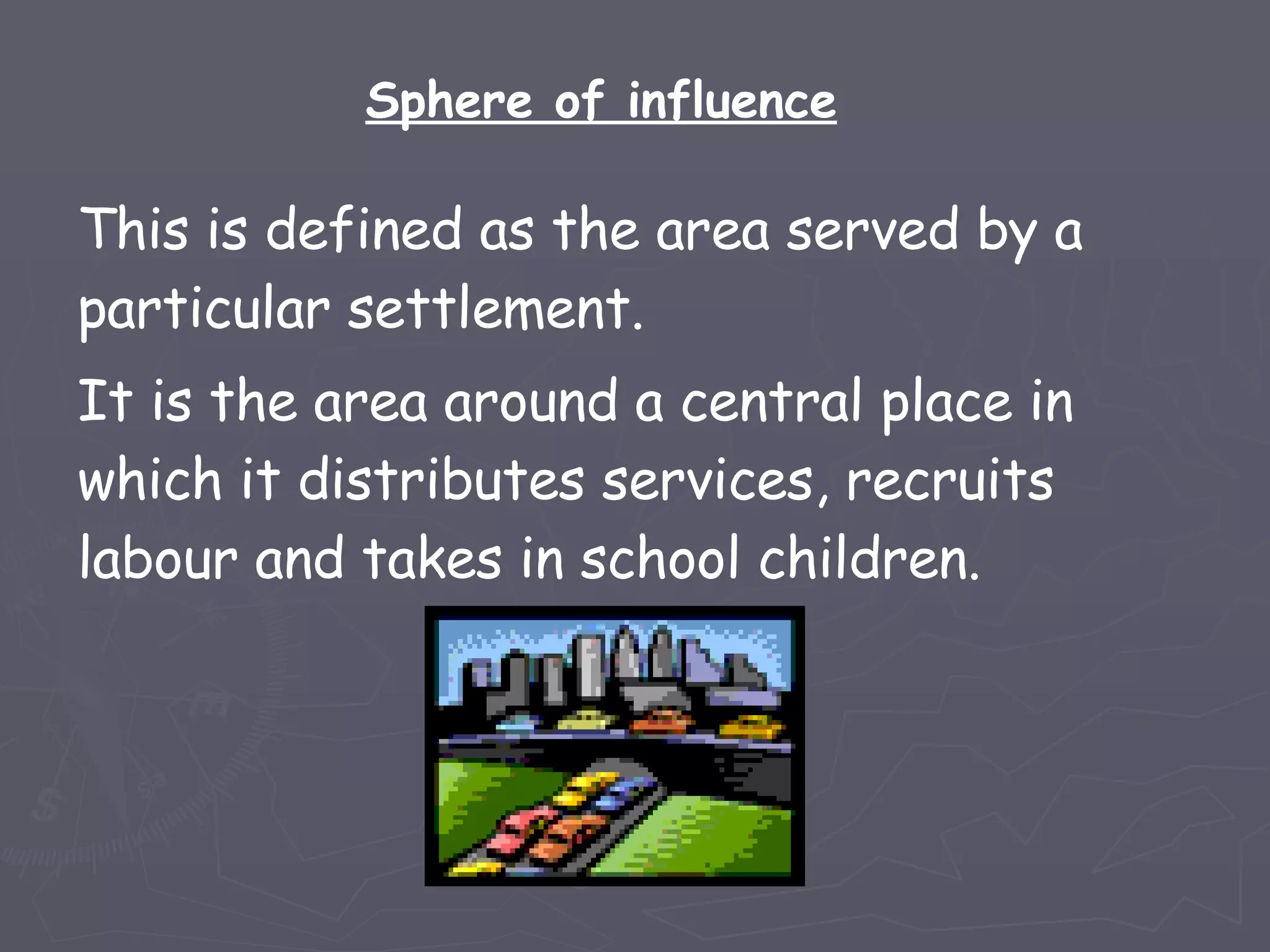 This is defined as the area served by a particular settlement.  It is the area around a central place in which it distributes services, recruits labour and takes in school children.  Sphere of influence 
