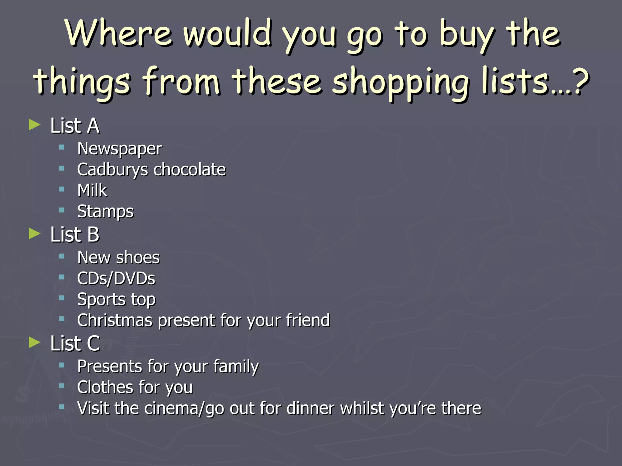 Where would you go to buy the things from these shopping lists…? List A Newspaper Cadburys chocolate Milk Stamps List B New shoes CDs/DVDs Sports top Christmas present for your friend List C Presents for your family Clothes for you Visit the cinema/go out for dinner whilst you’re there 