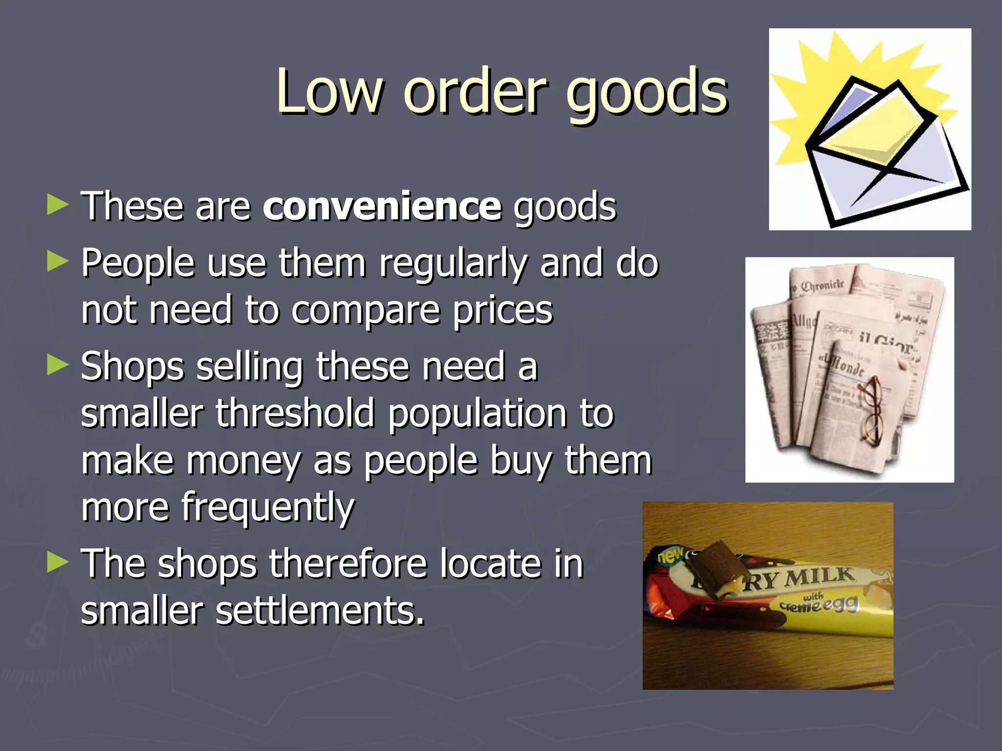 Low order goods These are  convenience  goods People use them regularly and do not need to compare prices Shops selling these need a smaller threshold population to make money as people buy them more frequently The shops therefore locate in smaller settlements. 