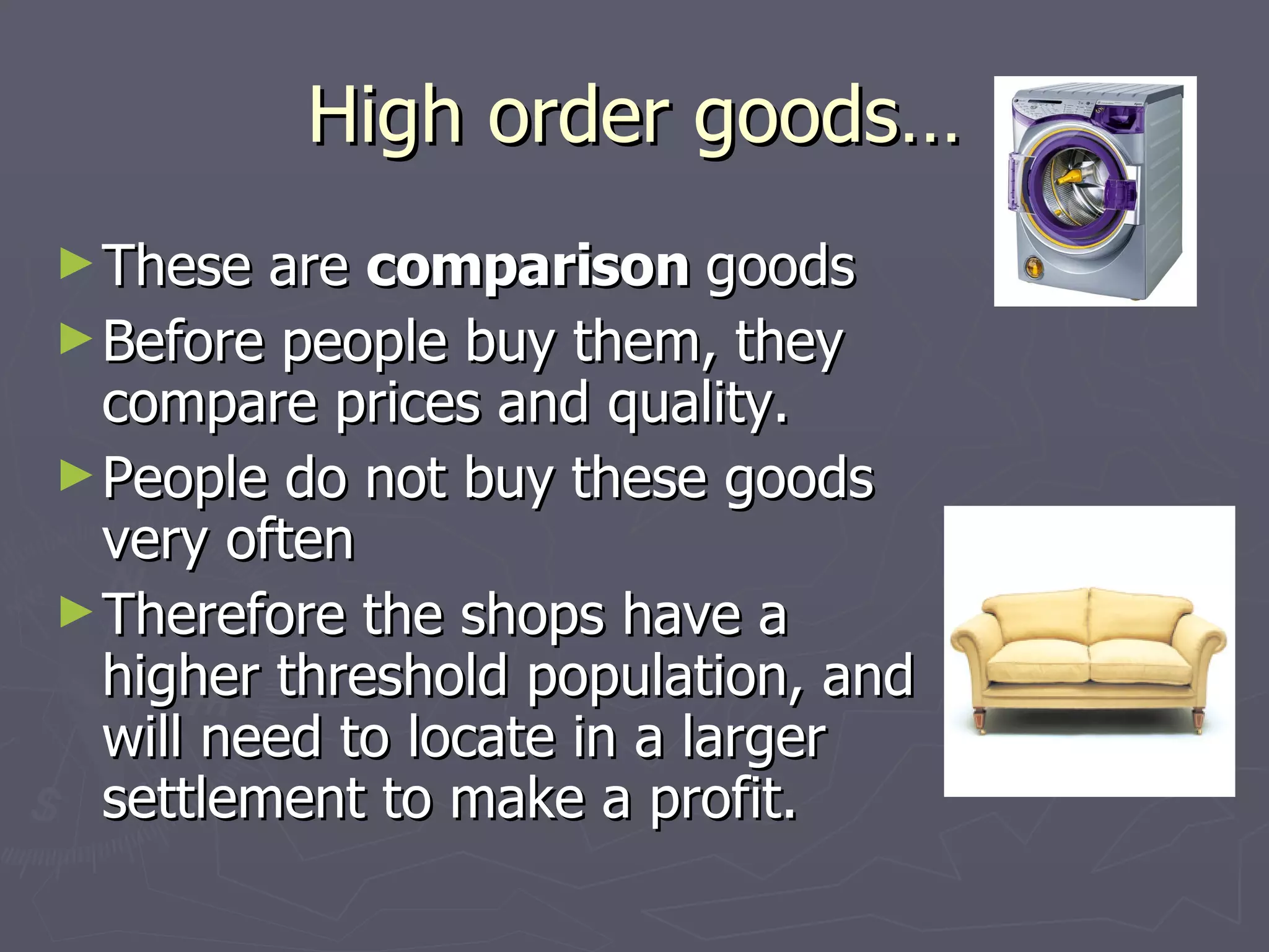 High order goods… These are  comparison  goods Before people buy them, they compare prices and quality. People do not buy these goods very often Therefore the shops have a higher threshold population, and will need to locate in a larger settlement to make a profit. 