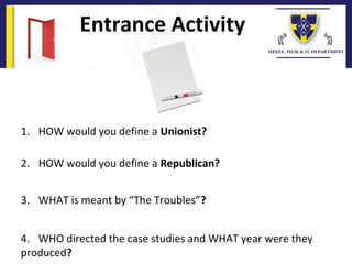 Entrance Activity
1. HOW would you define a Unionist?
2. HOW would you define a Republican?
3. WHAT is meant by “The Troubles”?
4. WHO directed the case studies and WHAT year were they
produced?
 