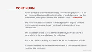 KEITH VAUGH
CONTINUUM
Matter is made up of atoms that are widely spaced in the gas phase. Yet it is
very convenient to disregard the atomic nature of a substance and view it as
a continuous, homogeneous matter with no holes, that is, a continuum.
The continuum idealisation allows us to treat properties as point functions
and to assume the properties vary continually in space with no jump
discontinuities.
This idealisation is valid as long as the size of the system we deal with is
large relative to the space between the molecules.
This is the case in practically all problems we will encounter in this module.
In this lecture series we will limit our consideration to substances that can be
modelled as a continuum.
 