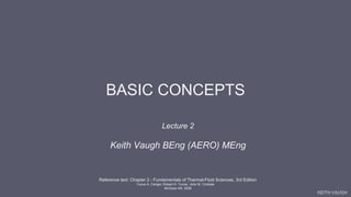 KEITH VAUGH
BASIC CONCEPTS
Lecture 2
Keith Vaugh BEng (AERO) MEng
Reference text: Chapter 2 - Fundamentals of Thermal-Fluid Sciences, 3rd Edition
Yunus A. Cengel, Robert H. Turner, John M. Cimbala
McGraw-Hill, 2008
 