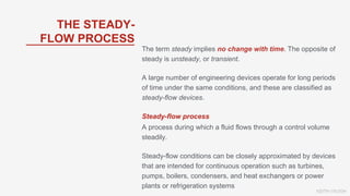 KEITH VAUGH
The term steady implies no change with time. The opposite of
steady is unsteady, or transient.
A large number of engineering devices operate for long periods
of time under the same conditions, and these are classified as
steady-flow devices.
Steady-flow process
A process during which a fluid flows through a control volume
steadily.
Steady-flow conditions can be closely approximated by devices
that are intended for continuous operation such as turbines,
pumps, boilers, condensers, and heat exchangers or power
plants or refrigeration systems
THE STEADY-
FLOW PROCESS
 