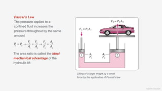 KEITH VAUGH
Pascal’s Law
The pressure applied to a
confined fluid increases the
pressure throughout by the same
amount
Lifting of a large weight by a small
force by the application of Pascal’s law
The area ratio is called the Ideal
mechanical advantage of the
hydraulic lift
 