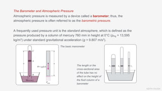 KEITH VAUGH
The Barometer and Atmospheric Pressure
Atmospheric pressure is measured by a device called a barometer; thus, the
atmospheric pressure is often referred to as the barometric pressure.
A frequently used pressure unit is the standard atmosphere, which is defined as the
pressure produced by a column of mercury 760 mm in height at 0°C (ρHg = 13,595
kg/m3) under standard gravitational acceleration (g = 9.807 m/s2).
The basic manometer
The length or the
cross-sectional area
of the tube has no
effect on the height of
the fluid column of a
barometer
 