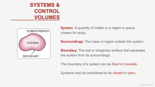 KEITH VAUGH
SYSTEMS &
CONTROL
VOLUMES
System: A quantity of matter or a region in space
chosen for study.
Surroundings: The mass or region outside the system.
Boundary: The real or imaginary surface that separates
the system from its surroundings.
The boundary of a system can be fixed or movable.
Systems may be considered to be closed or open.
 