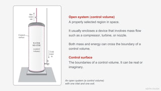 KEITH VAUGH
Open system (control volume)
A properly selected region in space.
It usually encloses a device that involves mass flow
such as a compressor, turbine, or nozzle.
Both mass and energy can cross the boundary of a
control volume.
Control surface
The boundaries of a control volume. It can be real or
imaginary.
An open system (a control volume)
with one inlet and one exit.
 