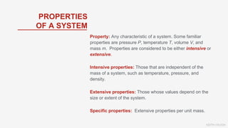 KEITH VAUGH
Property: Any characteristic of a system. Some familiar
properties are pressure P, temperature T, volume V, and
mass m. Properties are considered to be either intensive or
extensive.
Intensive properties: Those that are independent of the
mass of a system, such as temperature, pressure, and
density.
Extensive properties: Those whose values depend on the
size or extent of the system.
Specific properties: Extensive properties per unit mass.
PROPERTIES
OF A SYSTEM
 