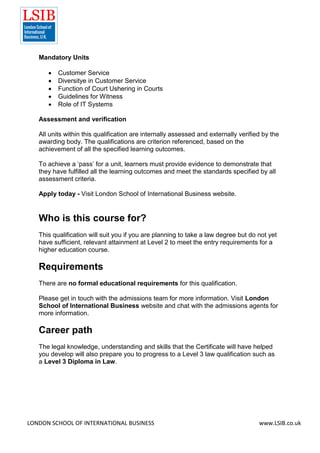 LONDON SCHOOL OF INTERNATIONAL BUSINESS www.LSIB.co.uk
Mandatory Units
 Customer Service
 Diversitye in Customer Service
 Function of Court Ushering in Courts
 Guidelines for Witness
 Role of IT Systems
Assessment and verification
All units within this qualification are internally assessed and externally verified by the
awarding body. The qualifications are criterion referenced, based on the
achievement of all the specified learning outcomes.
To achieve a ‘pass’ for a unit, learners must provide evidence to demonstrate that
they have fulfilled all the learning outcomes and meet the standards specified by all
assessment criteria.
Apply today - Visit London School of International Business website.
Who is this course for?
This qualification will suit you if you are planning to take a law degree but do not yet
have sufficient, relevant attainment at Level 2 to meet the entry requirements for a
higher education course.
Requirements
There are no formal educational requirements for this qualification.
Please get in touch with the admissions team for more information. Visit London
School of International Business website and chat with the admissions agents for
more information.
Career path
The legal knowledge, understanding and skills that the Certificate will have helped
you develop will also prepare you to progress to a Level 3 law qualification such as
a Level 3 Diploma in Law.
 