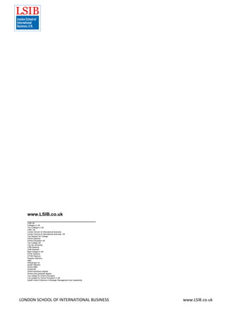 LONDON SCHOOL OF INTERNATIONAL BUSINESS www.LSIB.co.uk
www.LSIB.co.uk
___________________________
LSIB UK
Colleges in UK
Top Colleges in UK
LSIB, UK
London School of International Business
London School of International Business, UK
Top Ranked UK College
Online Diploma
Online Education UK
Top College UK
Top UK University
LSIB Ranking
LSIB Reviews
Best College in UK
ATHE Diploma
OTHM Diploma
Pearson Diploma
HND
OfQual.gov.uk
Qualifi Diploma
Online MBA
Online BA
Online bachelors degree
Online post graduate degree
Top college for Online Education
Top college for Online Education in UK
Qualifi Level 8 Diploma in Strategic Management and Leadership
 