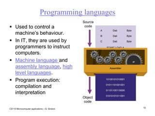 CS110 Microcomputer applications – G. Sindoni10Programming languagesSourcecodeUsed to control a machine’s behaviour. In IT, they are used by programmers to instruct computers. Machine language and assembly language, high level languages.Program execution: compilation and interpretationObjectcode