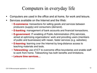 CS110 Microcomputer applications – G. Sindoni12Computers in everyday lifeComputers are used in the office and at home, for work and leisure.Services available on the Internet and the Web:E-commerce: transactions for selling goods and services between producers (supply) and consumers (demand).