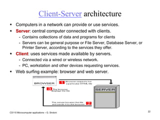 Mechanical blocking devices, disk encryption. CS110 Microcomputer applications – G. Sindoni16Computer virusesViruses are programs containing potentially harmful instructions. Main types:True viruses: portions of a program which are activated when the program is executed. They can reproduce and cause trouble.Worms: programs which exploit the net to infect other computers. They propagate via email and the Web. Trojans: programs behaving in unexpected ways or opening doors to the “enemy”.Where they hide:Infected programs; they also spread as email attachments or are downloaded from “fake” websites.Infected documents (MacroVirus).Defence:Antivirus programs. Keep them and operating systems updated. Defence systems limiting access to local resources (e.g. Firewall)‏.Common sense: do not open email attachments if you are not sure of their content; do not download software from unsafe websites.