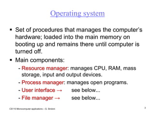 CS110 Microcomputer applications – G. Sindoni3Operating systemSet of procedures that manages the computer’s hardware; loaded into the main memory on booting up and remains there until computer is turned off.Main components:Resource manager: manages CPU, RAM, mass storage, input and output devices.Process manager: manages open programs. User interface ->	see below... File manager-> 	see below... 