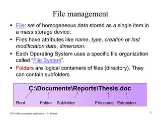 CS110 Microcomputer applications – G. Sindoni5File managementC:\Documents\Reports\Thesis.doc Root	        Folder    Subfolder                 File name   ExtensionFile: set of homogeneous data stored as a single item in a mass storage device. Files have attributes like name, type, creation or last modification date, dimension. Each Operating System uses a specific file organization called “File System”.Folders are logical containers of files (directory). They can contain subfolders.