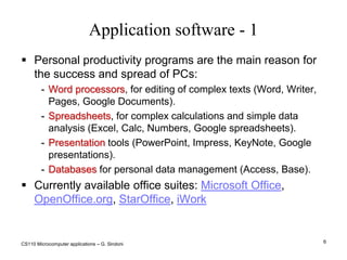 CS110 Microcomputer applications – G. Sindoni6Application software - 1Personal productivity programs are the main reason for the success and spread of PCs:Word processors, for editing of complex texts (Word, Writer, Pages, Google Documents).Spreadsheets, for complex calculations and simple data analysis (Excel, Calc, Numbers, Google spreadsheets).Presentation tools (PowerPoint, Impress, KeyNote, Google presentations).Databases for personal data management (Access, Base).Currently available office suites: Microsoft Office, OpenOffice.org, StarOffice, iWork