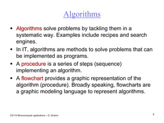 CS110 Microcomputer applications – G. Sindoni8AlgorithmsAlgorithms solve problems by tackling them in a systematic way. Examples include recipes and search engines.In IT, algorithms are methods to solve problems that can  be implemented as programs. A procedure is a series of steps (sequence) implementing an algorithm.A flowchart provides a graphic representation of the algorithm (procedure). Broadly speaking, flowcharts are  a graphic modeling language to represent algorithms.