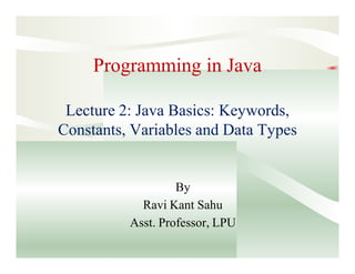 Programming in Java
Lecture 2: Java Basics: Keywords,
Constants, Variables and Data Types
By
Ravi Kant Sahu
Asst. Professor, LPU
 